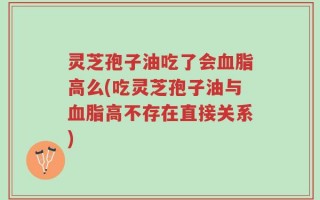 灵芝孢子油吃了会血脂高么(吃灵芝孢子油与血脂高不存在直接关系)