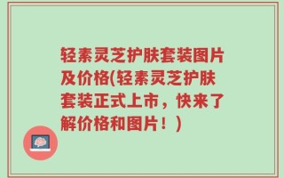 轻素灵芝护肤套装图片及价格(轻素灵芝护肤套装正式上市，快来了解价格和图片！)