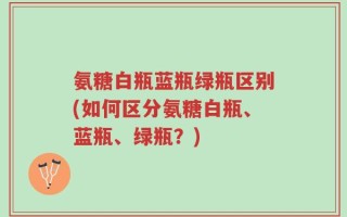 氨糖白瓶蓝瓶绿瓶区别(如何区分氨糖白瓶、蓝瓶、绿瓶？)