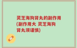 灵芝海狗肾丸的副作用(副作用大 灵芝海狗肾丸须谨慎)