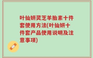 叶仙妍灵芝羊胎素十件套使用方法(叶仙妍十件套产品使用说明及注意事项)