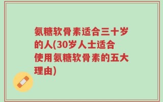 氨糖软骨素适合三十岁的人(30岁人士适合使用氨糖软骨素的五大理由)