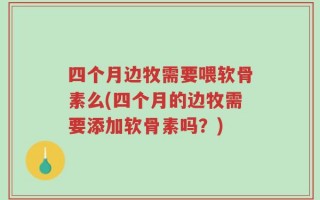 四个月边牧需要喂软骨素么(四个月的边牧需要添加软骨素吗？)