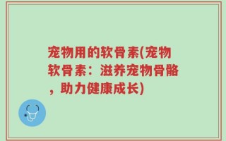 宠物用的软骨素(宠物软骨素：滋养宠物骨骼，助力健康成长)