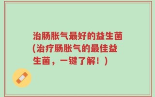 治肠胀气最好的益生菌(治疗肠胀气的最佳益生菌，一键了解！)