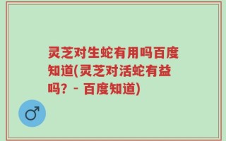 灵芝对生蛇有用吗百度知道(灵芝对活蛇有益吗？- 百度知道)