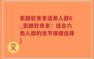 氨糖软骨素适用人群6_氨糖软骨素：适合六类人群的关节保健选择)