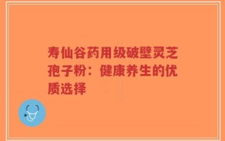寿仙谷药用级破壁灵芝孢子粉：健康养生的优质选择