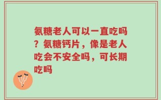 氨糖老人可以一直吃吗？氨糖钙片，像是老人吃会不安全吗，可长期吃吗