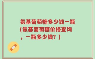 氨基葡萄糖多少钱一瓶(氨基葡萄糖价格查询，一瓶多少钱？)
