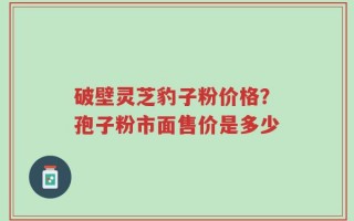 破壁灵芝豹子粉价格？孢子粉市面售价是多少