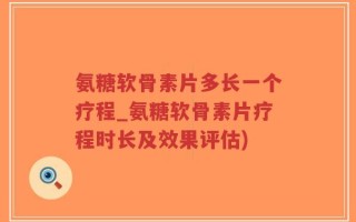 氨糖软骨素片多长一个疗程_氨糖软骨素片疗程时长及效果评估)