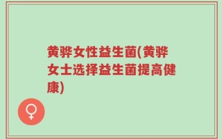 黄骅女性益生菌(黄骅女士选择益生菌提高健康)