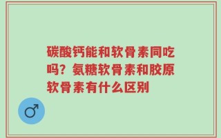 碳酸钙能和软骨素同吃吗？氨糖软骨素和胶原软骨素有什么区别