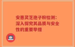 安惠灵芝孢子粉检测：深入探究其品质与安全性的重要举措