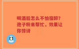 喝酒后怎么不怕宿醉？孢子粉来帮忙，效果让你惊讶
