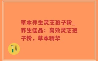 草本养生灵芝孢子粉_养生佳品：高效灵芝孢子粉，草本精华