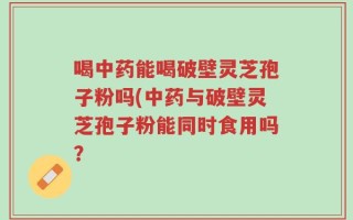 喝中药能喝破壁灵芝孢子粉吗(中药与破壁灵芝孢子粉能同时食用吗？