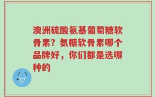 澳洲硫酸氨基葡萄糖软骨素？氨糖软骨素哪个品牌好，你们都是选哪种的