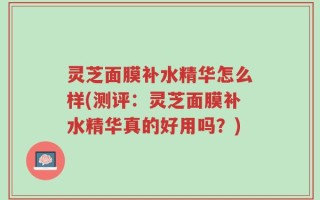 灵芝面膜补水精华怎么样(测评：灵芝面膜补水精华真的好用吗？)