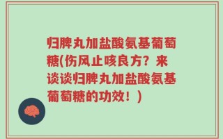 归脾丸加盐酸氨基葡萄糖(伤风止咳良方？来谈谈归脾丸加盐酸氨基葡萄糖的功效！)