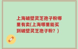 上海破壁灵芝孢子粉哪里有卖(上海哪里能买到破壁灵芝孢子粉？)