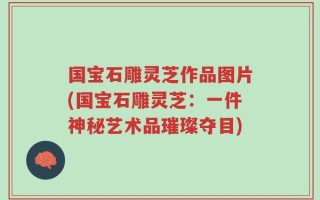 国宝石雕灵芝作品图片(国宝石雕灵芝：一件神秘艺术品璀璨夺目)