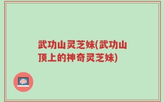 武功山灵芝妹(武功山顶上的神奇灵芝妹)