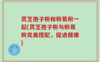 灵芝孢子粉和粉葛粉一起(灵芝孢子粉与粉葛粉完美搭配，促进健康)