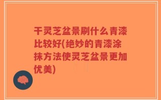 干灵芝盆景刷什么青漆比较好(绝妙的青漆涂抹方法使灵芝盆景更加优美)