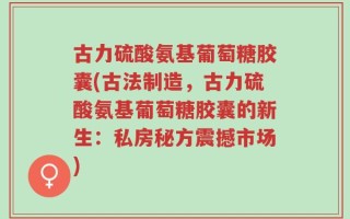 古力硫酸氨基葡萄糖胶囊(古法制造，古力硫酸氨基葡萄糖胶囊的新生：私房秘方震撼市场)