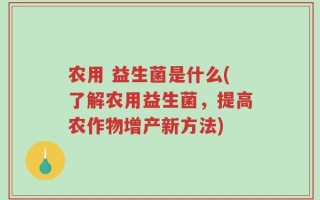 农用 益生菌是什么(了解农用益生菌，提高农作物增产新方法)