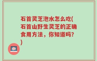 石首灵芝泡水怎么吃(石首山野生灵芝的正确食用方法，你知道吗？)