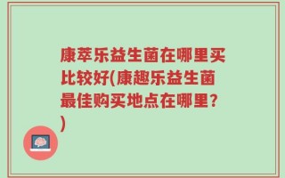 康萃乐益生菌在哪里买比较好(康趣乐益生菌最佳购买地点在哪里？)