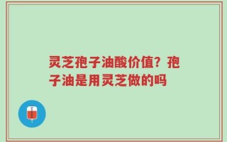 灵芝孢子油酸价值？孢子油是用灵芝做的吗