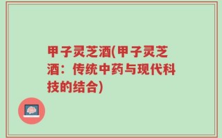 甲子灵芝酒(甲子灵芝酒：传统中药与现代科技的结合)