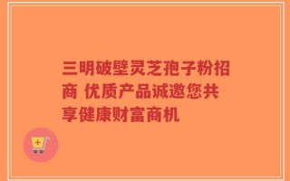 三明破壁灵芝孢子粉招商 优质产品诚邀您共享健康财富商机