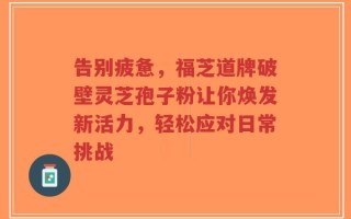 告别疲惫，福芝道牌破壁灵芝孢子粉让你焕发新活力，轻松应对日常挑战