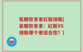 氨糖软骨素红瓶绿瓶(氨糖软骨素：红瓶VS绿瓶哪个更适合你？)
