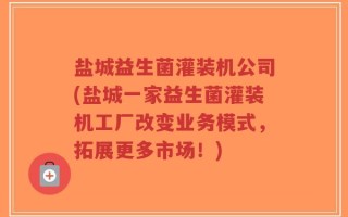 盐城益生菌灌装机公司(盐城一家益生菌灌装机工厂改变业务模式，拓展更多市场！)