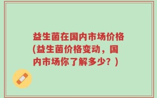 益生菌在国内市场价格(益生菌价格变动，国内市场你了解多少？)