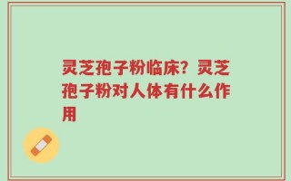 灵芝孢子粉临床？灵芝孢子粉对人体有什么作用