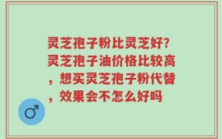 灵芝孢子粉比灵芝好？灵芝孢子油价格比较高，想买灵芝孢子粉代替，效果会不怎么好吗