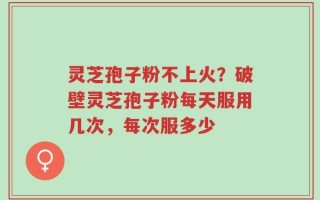 灵芝孢子粉不上火？破壁灵芝孢子粉每天服用几次，每次服多少