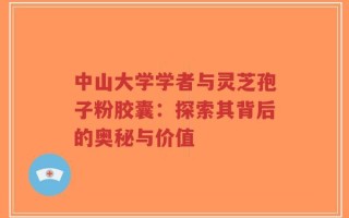 中山大学学者与灵芝孢子粉胶囊：探索其背后的奥秘与价值