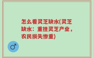 怎么看灵芝缺水(灵芝缺水：重挫灵芝产业，农民损失惨重)