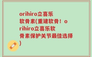 orihiro立喜乐软骨素(重建软骨！orihiro立喜乐软骨素保护关节最佳选择)