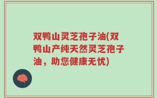 双鸭山灵芝孢子油(双鸭山产纯天然灵芝孢子油，助您健康无忧)