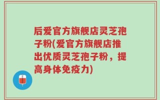后爱官方旗舰店灵芝孢子粉(爱官方旗舰店推出优质灵芝孢子粉，提高身体免疫力)