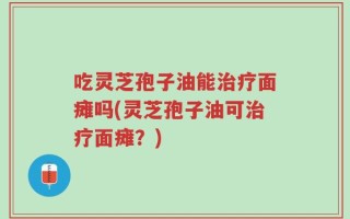 吃灵芝孢子油能治疗面瘫吗(灵芝孢子油可治疗面瘫？)
